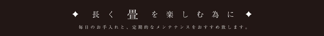 長く畳を楽しむ為に 毎日のお手入れと、定期的なメンテナンスをおすすめ致します。