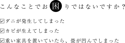 こんなことでお困りではないですか？ ダニが発生してしまった カビが生えてしまった 重い家具を置いていたら、畳が凹んでしまった